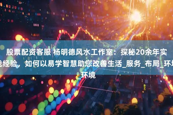 股票配资客服 杨明德风水工作室：探秘20余年实战经验，如何以易学智慧助您改善生活_服务_布局_环境