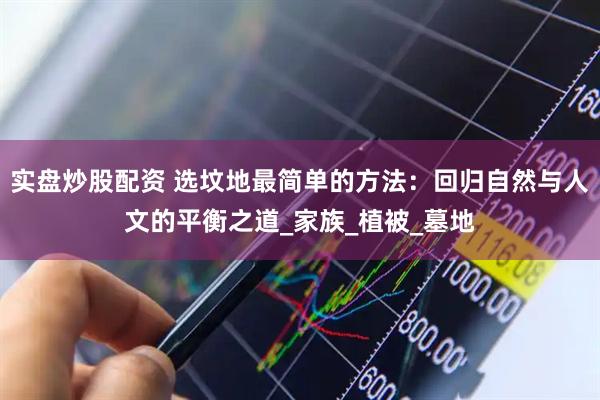 实盘炒股配资 选坟地最简单的方法：回归自然与人文的平衡之道_家族_植被_墓地
