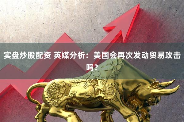 实盘炒股配资 英媒分析：美国会再次发动贸易攻击吗？