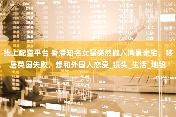 线上配资平台 香港知名女星突然搬入海景豪宅，移居英国失败，想和外国人恋爱_镜头_生活_地毯