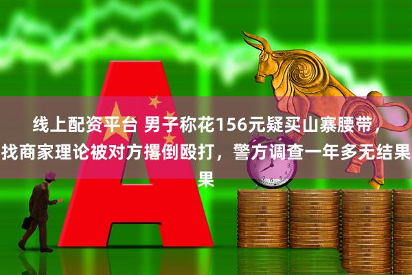 线上配资平台 男子称花156元疑买山寨腰带，找商家理论被对方撂倒殴打，警方调查一年多无结果