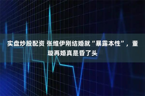 实盘炒股配资 张维伊刚结婚就“暴露本性”，董璇再婚真是昏了头