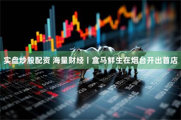 实盘炒股配资 海量财经丨盒马鲜生在烟台开出首店