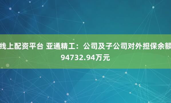 线上配资平台 亚通精工：公司及子公司对外担保余额94732.94万元