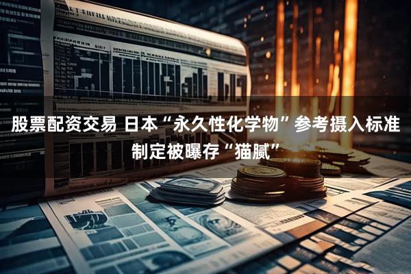 股票配资交易 日本“永久性化学物”参考摄入标准制定被曝存“猫腻”