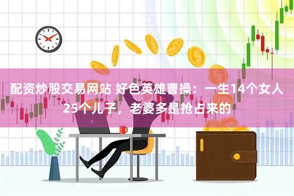 配资炒股交易网站 好色英雄曹操：一生14个女人25个儿子，老婆多是抢占来的