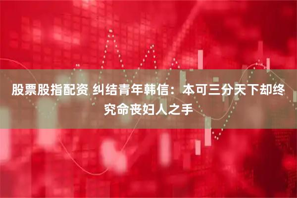 股票股指配资 纠结青年韩信：本可三分天下却终究命丧妇人之手