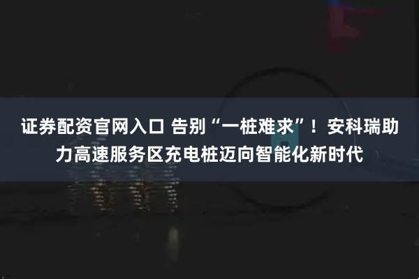 证券配资官网入口 告别“一桩难求”！安科瑞助力高速服务区充电桩迈向智能化新时代