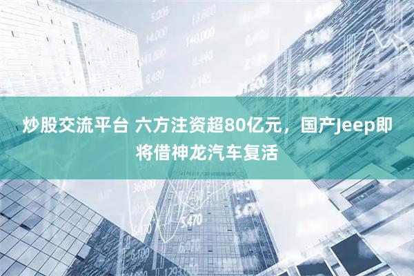 炒股交流平台 六方注资超80亿元，国产Jeep即将借神龙汽车复活