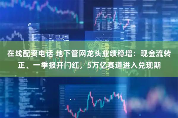 在线配资电话 地下管网龙头业绩稳增：现金流转正、一季报开门红，5万亿赛道进入兑现期