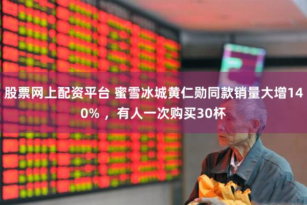 股票网上配资平台 蜜雪冰城黄仁勋同款销量大增140% ，有人一次购买30杯