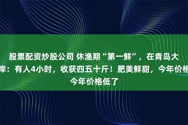 股票配资炒股公司 休渔期“第一鲜”，在青岛大批上岸：有人4小时，收获四五十斤！肥美鲜甜，今年价格低了